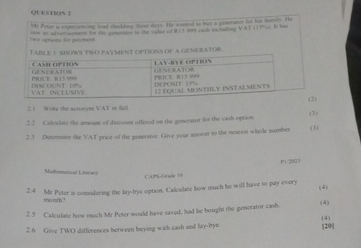 2.1 Write the acronym VAT in full. 
2.2 Calculate the amount of discount offered on the generator for the cash option. (3) 
2.3 Determine the VAT price of the generator. Give your answer to the nearest whole number. (3) 
P1/2023 
Mathematical Literacy 
CAPS-Grade 10 
(4) 
2.4 Mr Peter is considering the lay-bye option. Calculate how much he will have to pay every 
month? 
2.5 Calculate how much Mr Peter would have saved, had he bought the generator cash. (4) 
(4) 
2.6 Give TWO differences between buying with cash and lay-bye. 
[20]