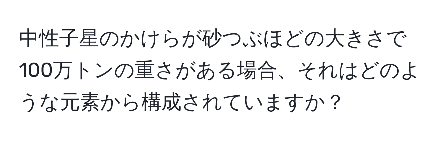 中性子星のかけらが砂つぶほどの大きさで100万トンの重さがある場合、それはどのような元素から構成されていますか？