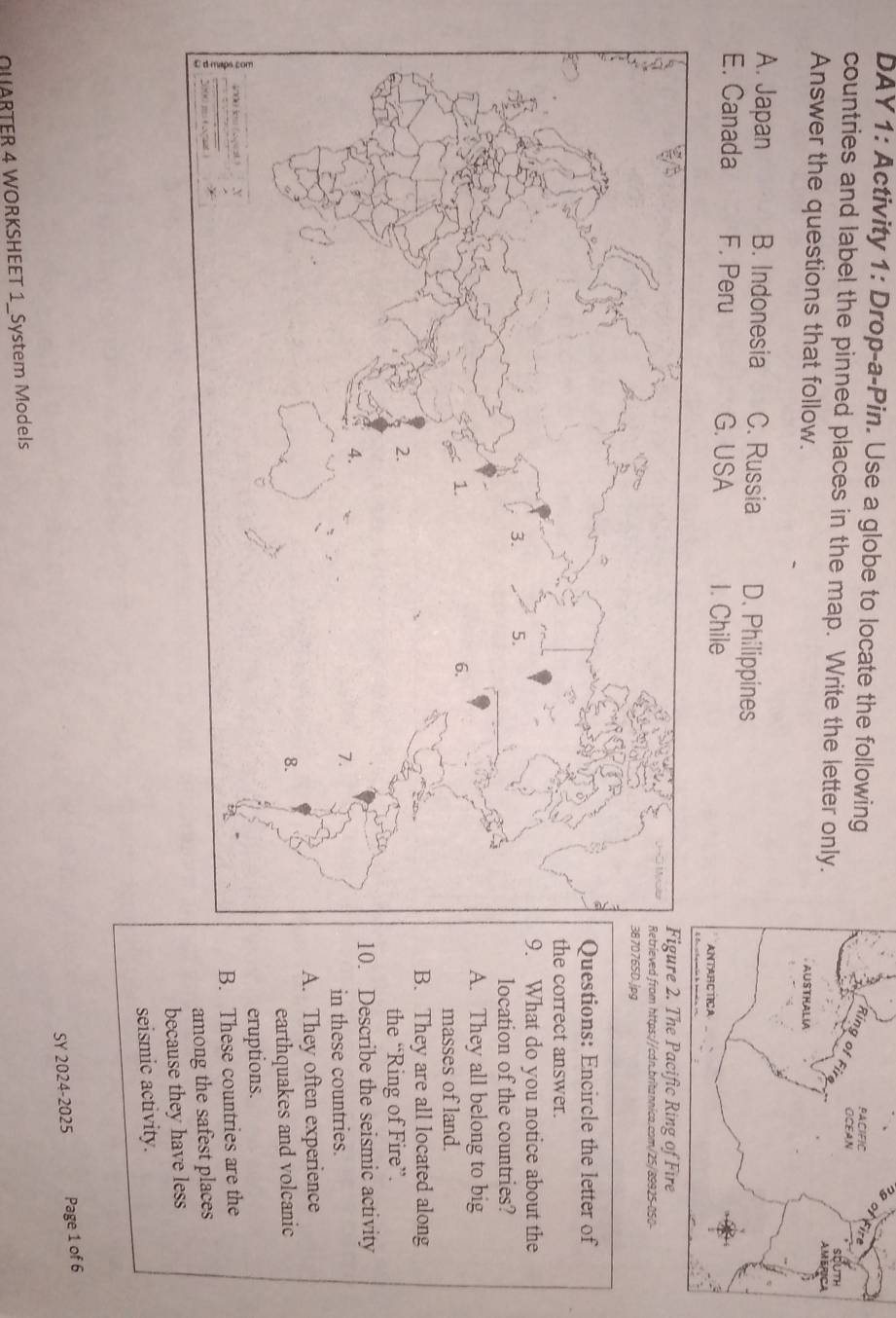 DAY 1: Activity 1: Drop-a-Pin. Use a globe to locate the following
countries and label the pinned places in the map. Write the letter only.
Answer the questions that follow.
A. Japan B. Indonesia C. Russia D. Philippines
E. Canada F. Peru G. USA 1. Chile
om https://cdn.britannica.com/25/89925-050-
jpg
tions: Encircle the letter of
orrect answer.
hat do you notice about the
ocation of the countries?. They all belong to big
masses of land.. They are all located along
the “Ring of Fire”.
Describe the seismic activity
in these countries.
. They often experience
earthquakes and volcanic
eruptions.
. These countries are the
among the safest places
because they have less
seismic activity.
QUARTER 4 WORKSHEET 1_System Models SY 2024-2025 Page 1 of 6