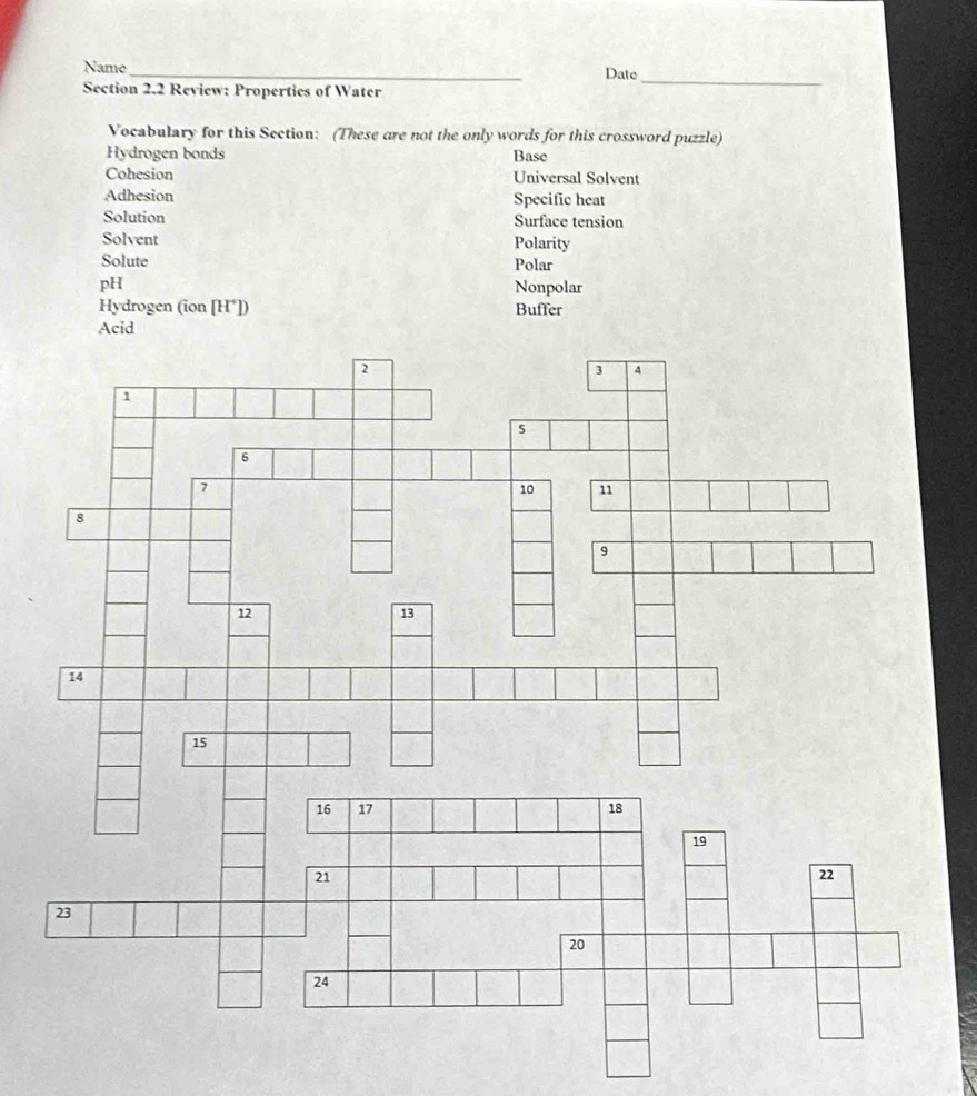 Name_ Date 
Section 2.2 Review: Properties of Water 
_ 
Vocabulary for this Section: (These are not the only words for this crossword puzzle) 
Hydrogen bonds Base 
Cohesion Universal Solvent 
Adhesion Specific heat 
Solution Surface tension 
Solvent Polarity 
Solute Polar 
pH Nonpolar 
Hydrogen (ion [H*]) Buffer 
Acid