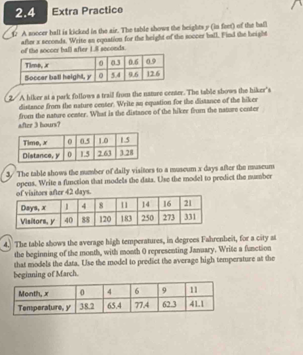 2.4 Extra Practice 
1. A soccer ball is kicked in the air. The table shows the beights y (in feet) of the ball 
after x seconds. Write an equation for the height of the soccer ball. Find the height 
of the soccer ball after 1.8 seconds. 
2 A hiker at a park follows a trail from the nature center. The table shows the hiker's 
distance from the nature center. Write an equation for the distance of the hiker 
from the nature center. What is the distance of the hiker from the nature center 
after 3 hours? 
3/ The table shows the number of daily visitors to a museum x days after the museum 
opens, Write a function that models the data. Use the model to predict the number 
r 42 days. 
4. The table shows the average high temperatures, in degrees Fahrenheit, for a city at 
the beginning of the month, with month 0 representing January. Write a function 
that models the data. Use the model to predict the average high temperature at the 
beginning of March.