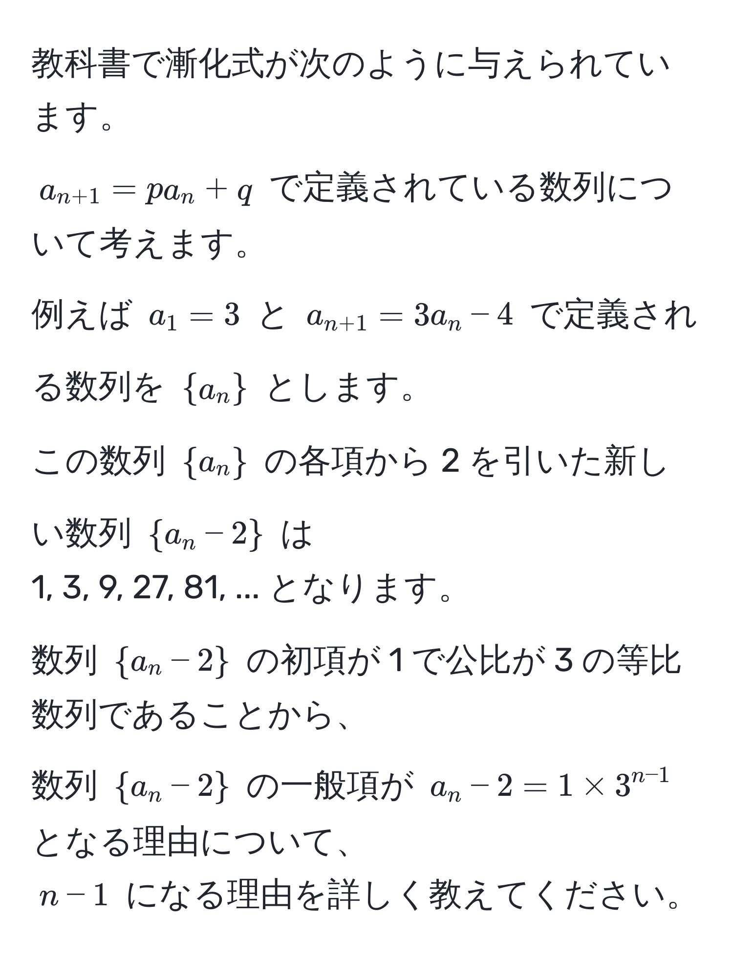 教科書で漸化式が次のように与えられています。  
( a_n+1 = pa_n + q ) で定義されている数列について考えます。  
例えば ( a_1 = 3 ) と ( a_n+1 = 3a_n - 4 ) で定義される数列を ( a_n ) とします。  
この数列 ( a_n ) の各項から 2 を引いた新しい数列 ( a_n - 2 ) は  
1, 3, 9, 27, 81, ... となります。  
数列 ( a_n - 2 ) の初項が 1 で公比が 3 の等比数列であることから、  
数列 ( a_n - 2 ) の一般項が ( a_n - 2 = 1 * 3^(n-1) ) となる理由について、  
( n-1 ) になる理由を詳しく教えてください。