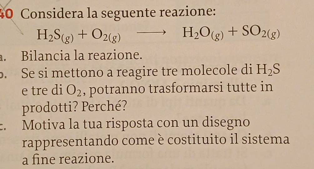 Considera la seguente reazione:
H_2S_(g)+O_2(g)to H_2O_(g)+SO_2(g). Bilancia la reazione. 
. Se si mettono a reagire tre molecole di H_2S
e tre di O_2 , potranno trasformarsi tutte in 
prodotti? Perché? 
. Motiva la tua risposta con un disegno 
rappresentando come è costituito il sistema 
a fine reazione.