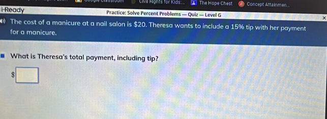 CMl Rights for Kids: The Hope Chest Concept Attainmen 
i-Ready Practice: Solve Percent Problems — Quiz — Level G × 
The cost of a manicure at a nail salon is $20. Theresa wants to include a 15% tip with her payment 
for a manicure. 
What is Theresa's total payment, including tip?
$