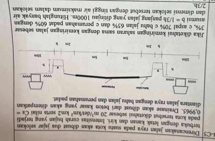 4-C5 Direncanakan jalan raya pada suatu kota akan dibuat dua jajar selokan 
terbuka dengan letak kanan dan kiri. Intensitas curah hujan yang terjadi 
pada kota tersebut diketahui sebesar 20m^3/det/km^2km2 serta nilai Cs=
0,9965. Drainase akan dibuat dari beton kasar yang akan ditempatkan 
diantara jalan raya dengan bahu jalan dan perumahan padat. 
Jika diketahui kemiringan saluran sama dengan kemiringan jalan sebesar
3%, c aspal 70% c bahu jalan 65% dan c perumahan padat 60% dengan 
asumsi b=1/3h panjang jalan yang ditinjau 1000m. Hitunglah banyak air 
dan dimensi selokan tersebut dengan tinggi air maksimum dalam selokan
2/3h.