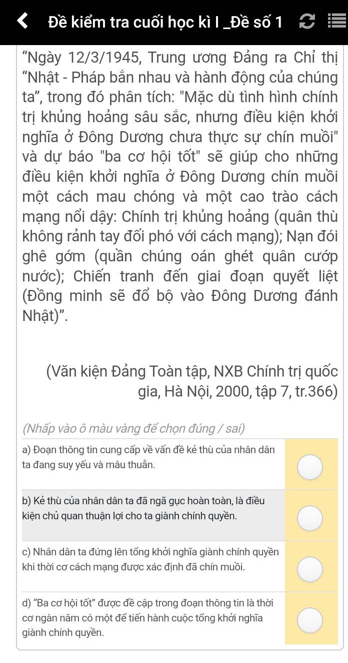 Đề kiểm tra cuối học kì I _Đề số 1 
"Ngày 12/3 /1945, Trung ương Đảng ra Chỉ thị 
"Nhật - Pháp bắn nhau và hành động của chúng 
ta', trong đó phân tích: "Mặc dù tình hình chính 
trị khủng hoảng sâu sắc, nhưng điều kiện khởi 
nghĩa ở Đông Dương chưa thực sự chín muồi' 
và dự báo "ba cơ hội tốt" sẽ giúp cho những 
điều kiện khởi nghĩa ở Đông Dương chín muồi 
một cách mau chóng và một cao trào cách 
mạng nổi dậy: Chính trị khủng hoảng (quân thù 
không rảnh tay đối phó với cách mạng); Nạn đói 
ghê gớm (quần chúng oán ghét quân cướp 
nước); Chiến tranh đến giai đoạn quyết liệt 
(Đồng minh sẽ đổ bộ vào Đông Dương đánh 
Nhật)". 
(Văn kiện Đảng Toàn tập, NXB Chính trị quốc 
gia, Hà Nội, 2000, tập 7, tr. 366) 
(Nhấp vào ô màu vàng để chọn đúng / sai) 
a) Đoạn thông tin cung cấp về vấn đề kẻ thù của nhân dân 
ta đang suy yếu và mâu thuẫn. 
b) Kẻ thù của nhân dân ta đã ngã gục hoàn toàn, là điều 
kiện chủ quan thuận lợi cho ta giành chính quyền. 
c) Nhân dân ta đứng lên tổng khởi nghĩa giành chính quyền 
khi thời cơ cách mạng được xác định đã chín muồi. 
d) “Ba cơ hội tốt” được đề cập trong đoạn thông tin là thời 
cơ ngàn năm có một để tiến hành cuộc tổng khởi nghĩa 
giành chính quyền.