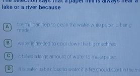 he selection says that a paper mil is always near a
lake or a river because
A the mill can help to clean the water while paper is being
made
B water is needed to cool down the big machines.
C it takes a large amount of water to make paper
D] it is safer to be close to water if a fire should start in the mi