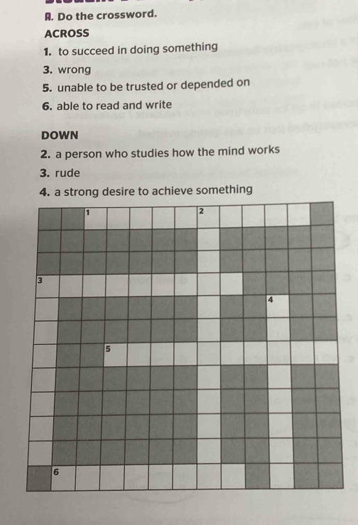 Do the crossword. 
ACROSS 
1. to succeed in doing something 
3. wrong 
5. unable to be trusted or depended on 
6. able to read and write 
DOWN 
2. a person who studies how the mind works 
3. rude 
4. a strong desire to achieve something