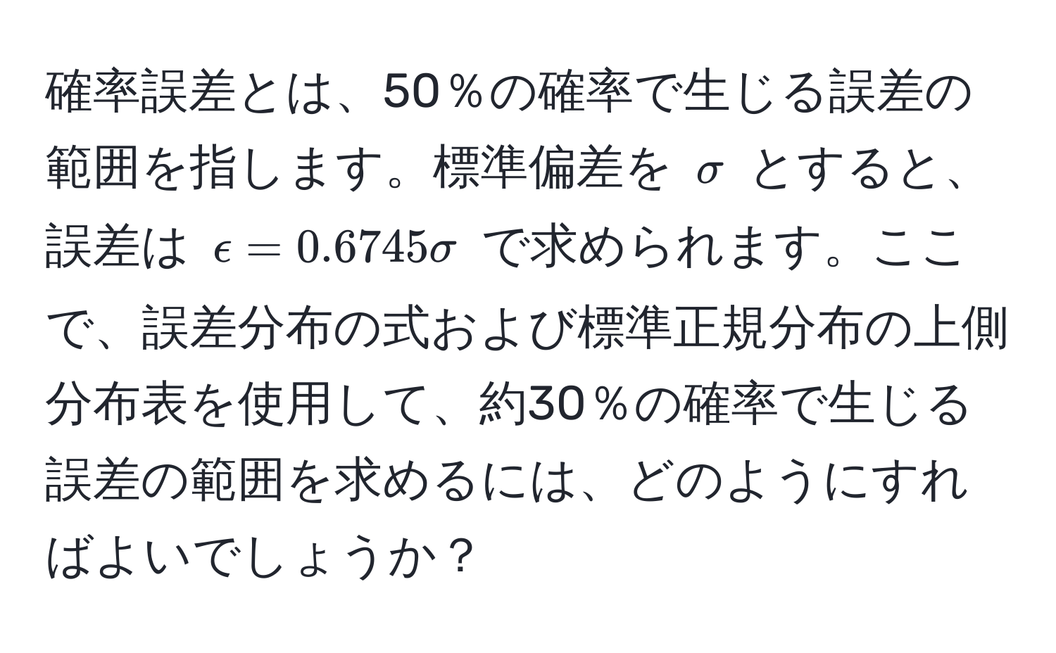 確率誤差とは、50％の確率で生じる誤差の範囲を指します。標準偏差を $sigma$ とすると、誤差は $epsilon = 0.6745 sigma$ で求められます。ここで、誤差分布の式および標準正規分布の上側分布表を使用して、約30％の確率で生じる誤差の範囲を求めるには、どのようにすればよいでしょうか？