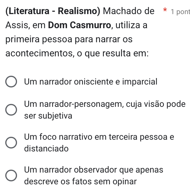 (Literatura - Realismo) Machado de * 1 pont
Assis, em Dom Casmurro, utiliza a
primeira pessoa para narrar os
acontecimentos, o que resulta em:
Um narrador onisciente e imparcial
Um narrador-personagem, cuja visão pode
ser subjetiva
Um foco narrativo em terceira pessoa e
distanciado
Um narrador observador que apenas
descreve os fatos sem opinar