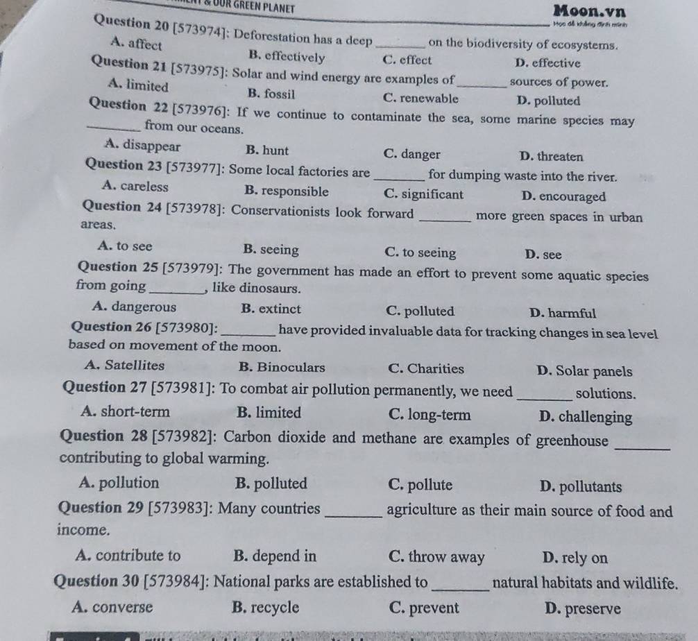 OUR GREEN PLANET Moon.vn
Học đễ khẳng định minh
Question 20 [573974]: Deforestation has a deep _on the biodiversity of ecosystems.
A. affect B. effectively C. effect D. effective
Question 21 [573975]: Solar and wind energy are examples of_ sources of power.
A. limited B. fossil C. renewable D. polluted
Question 22 [573976]: If we continue to contaminate the sea, some marine species may
_from our oceans.
A. disappear B. hunt C. danger D. threaten
Question 23 [573977]: Some local factories are _for dumping waste into the river.
A. careless B. responsible C. significant D. encouraged
Question 24 [573978]: Conservationists look forward _more green spaces in urban
areas.
A. to see B. seeing C. to seeing D. see
Question 25 [573979]: The government has made an effort to prevent some aquatic species
from going_ , like dinosaurs.
A. dangerous B. extinct C. polluted D. harmful
Question 26 [573980]: _have provided invaluable data for tracking changes in sea level
based on movement of the moon.
A. Satellites B. Binoculars C. Charities D. Solar panels
Question 27 [573981]: To combat air pollution permanently, we need _solutions.
A. short-term B. limited C. long-term D. challenging
Question 28 [573982]: Carbon dioxide and methane are examples of greenhouse_
contributing to global warming.
A. pollution B. polluted C. pollute D. pollutants
Question 29 [573983]: Many countries _agriculture as their main source of food and
income.
A. contribute to B. depend in C. throw away D. rely on
Question 30 [573984]: National parks are established to _natural habitats and wildlife.
A. converse B. recycle C. prevent D. preserve