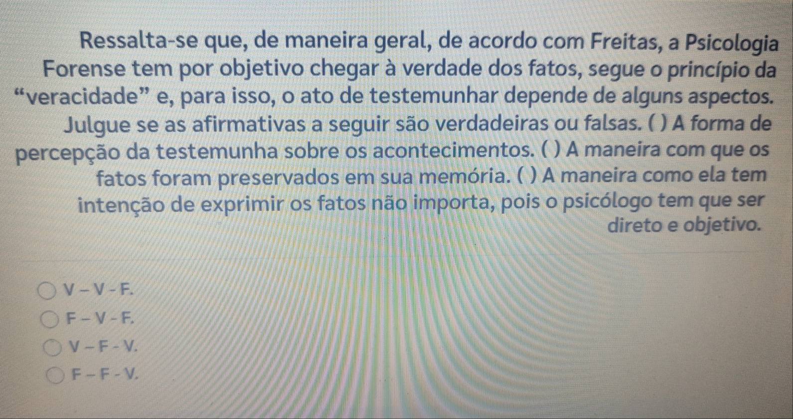 Ressalta-se que, de maneira geral, de acordo com Freitas, a Psicologia
Forense tem por objetivo chegar à verdade dos fatos, segue o princípio da
“veracidade” e, para isso, o ato de testemunhar depende de alguns aspectos.
Julgue se as afirmativas a seguir são verdadeiras ou falsas. ( ) A forma de
percepção da testemunha sobre os acontecimentos. ( ) A maneira com que os
fatos foram preservados em sua memória. ( ) A maneira como ela tem
intenção de exprimir os fatos não importa, pois o psicólogo tem que ser
direto e objetivo.
V-V-F.
F-V-F.
V-F-V.
F-F-V.