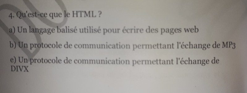 Qu'est-ce que le HTML ?
a) Un langage balisé utilisé pour écrire des pages web
b) Un protocole de communication permettant l'échange de MP3
e) Un protocole de communication permettant l'échange de
DIVX