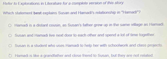 Refer to Explorations in Literature for a complete version of this story
Which statement best explains Susan and Hamadi's relationship in ''Haradi''?
Hamadi is a distant cousin, as Susan's father grew up in the same village as Hamadi.
Susan and Hamadi live next door to each other and spend a lot of time together.
Susan is a student who uses Hamadi to help her with schoolwork and class projects.
Hamadi is like a grandfather and close friend to Susan, but they are not related.