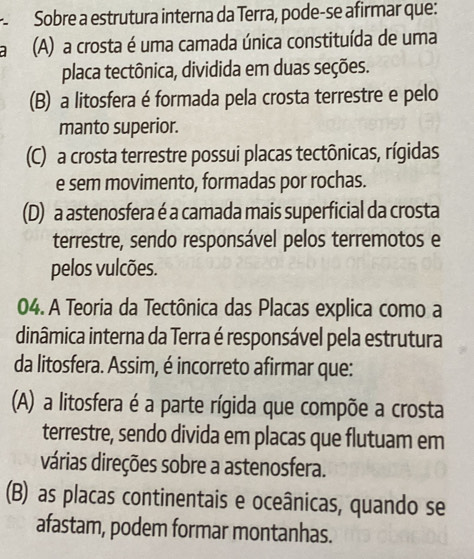 Sobre a estrutura interna da Terra, pode-se afirmar que:
(A) a crosta é uma camada única constituída de uma
placa tectônica, dividida em duas seções.
(B) a litosfera é formada pela crosta terrestre e pelo
manto superior.
(C) a crosta terrestre possui placas tectônicas, rígidas
e sem movimento, formadas por rochas.
(D) a astenosfera é a camada mais superficial da crosta
terrestre, sendo responsável pelos terremotos e
pelos vulcões.
04. A Teoria da Tectônica das Placas explica como a
dinâmica interna da Terra é responsável pela estrutura
da litosfera. Assim, é incorreto afirmar que:
(A) a litosfera é a parte rígida que compõe a crosta
terrestre, sendo divida em placas que flutuam em
várias direções sobre a astenosfera.
(B) as placas continentais e oceânicas, quando se
afastam, podem formar montanhas.