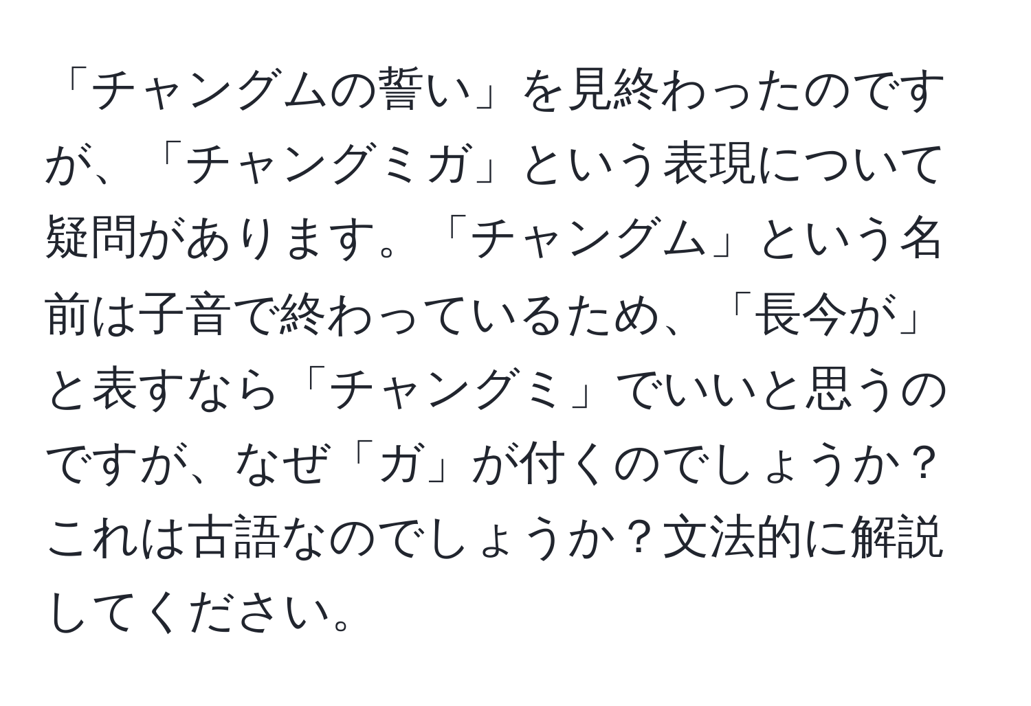 「チャングムの誓い」を見終わったのですが、「チャングミガ」という表現について疑問があります。「チャングム」という名前は子音で終わっているため、「長今が」と表すなら「チャングミ」でいいと思うのですが、なぜ「ガ」が付くのでしょうか？これは古語なのでしょうか？文法的に解説してください。