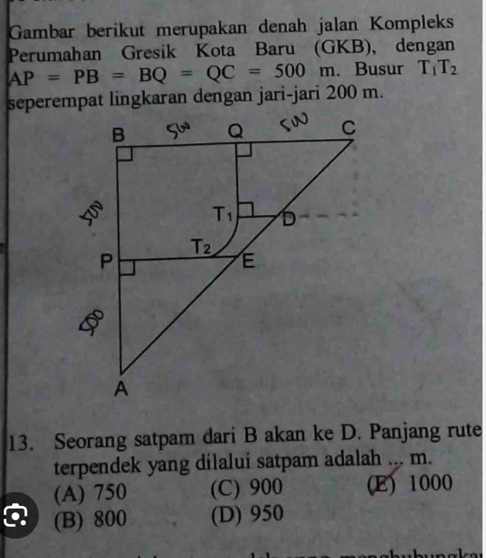 Gambar berikut merupakan denah jalan Kompleks
Perumahan Gresik Kota Baru (GKB), dengan
AP=PB=BQ=QC=500m. Busur T_1T_2
13. Seorang satpam dari B akan ke D. Panjang rute
terpendek yang dilalui satpam adalah ... m.
(A) 750 (C) 900 (E) 1000
(B) 800 (D) 950