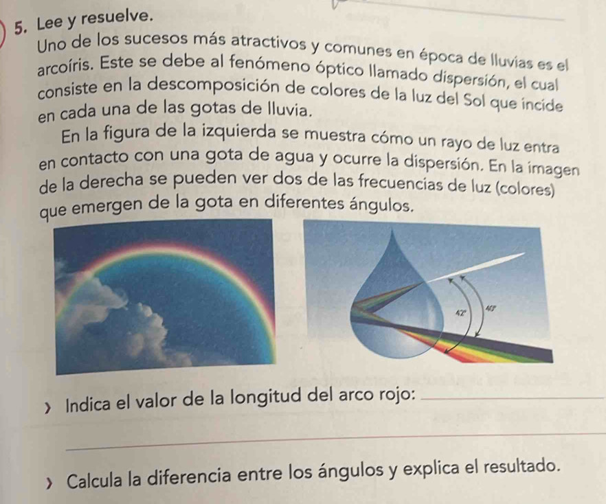 Lee y resuelve. 
Uno de los sucesos más atractivos y comunes en época de lluvías es el 
arcoíris. Este se debe al fenómeno óptico llamado dispersión, el cual 
consiste en la descomposición de colores de la luz del Sol que incide 
en cada una de las gotas de lluvia. 
En la figura de la izquierda se muestra cómo un rayo de luz entra 
en contacto con una gota de agua y ocurre la dispersión. En la imagen 
de la derecha se pueden ver dos de las frecuencias de luz (colores) 
ue emergen de la gota en diferentes ángulos. 
> Indica el valor de la longitud del arco rojo:_ 
_ 
> Calcula la diferencia entre los ángulos y explica el resultado.