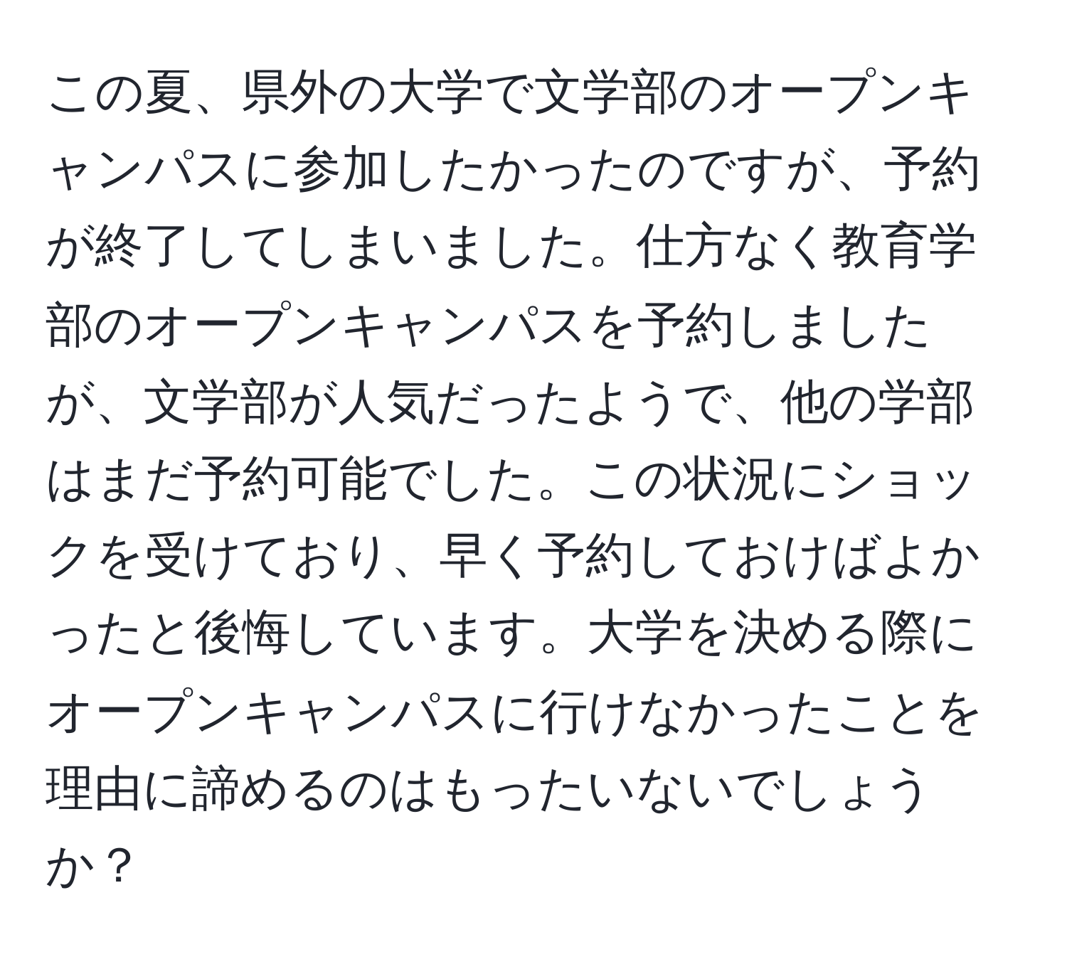 この夏、県外の大学で文学部のオープンキャンパスに参加したかったのですが、予約が終了してしまいました。仕方なく教育学部のオープンキャンパスを予約しましたが、文学部が人気だったようで、他の学部はまだ予約可能でした。この状況にショックを受けており、早く予約しておけばよかったと後悔しています。大学を決める際にオープンキャンパスに行けなかったことを理由に諦めるのはもったいないでしょうか？