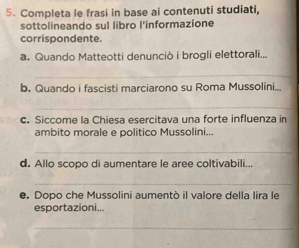 Completa le frasi in base ai contenuti studiati, 
sottolineando sul libro l’informazione 
corrispondente. 
a. Quando Matteotti denunciò i brogli elettorali... 
_ 
b. Quando i fascisti marciarono su Roma Mussolini... 
_ 
c. Siccome la Chiesa esercitava una forte influenza in 
ambito morale e politico Mussolini... 
_ 
d. Allo scopo di aumentare le aree coltivabili... 
_ 
e. Dopo che Mussolini aumentò il valore della lira le 
esportazioni... 
_