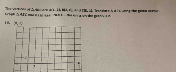 The vertices of △ ABC are A(1.2), B(2,6) , and C(3,1). Transiate △ ABC using the given vector. 
Graph △ ABC and its image. NOTE — the units on the graph is 2. 
16. langle 8,2rangle