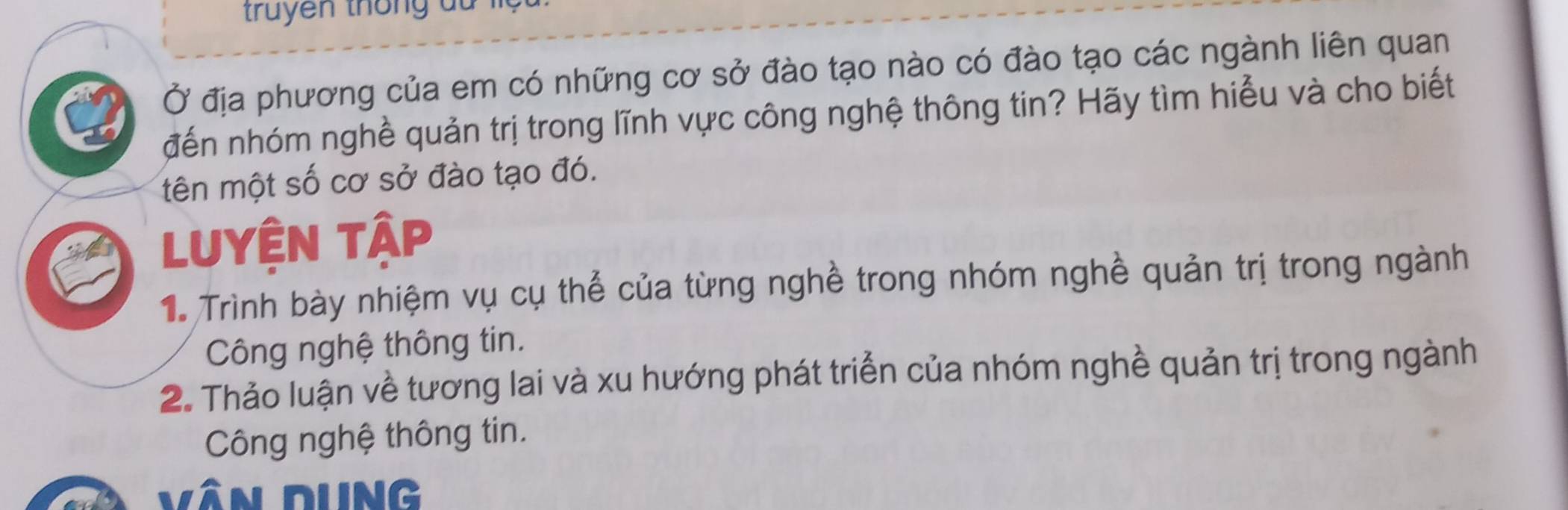 truyen thông du l 
Ở địa phương của em có những cơ sở đào tạo nào có đào tạo các ngành liên quan 
đến nhóm nghề quản trị trong lĩnh vực công nghệ thông tin? Hãy tìm hiểu và cho biết 
tên một số cơ sở đào tạo đó. 
Luyện tập 
1 Trình bày nhiệm vụ cụ thể của từng nghề trong nhóm nghề quản trị trong ngành 
Công nghệ thông tin. 
2. Thảo luận về tương lai và xu hướng phát triển của nhóm nghề quản trị trong ngành 
Công nghệ thông tin. 
Vân dung