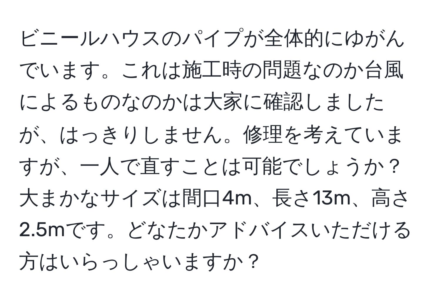 ビニールハウスのパイプが全体的にゆがんでいます。これは施工時の問題なのか台風によるものなのかは大家に確認しましたが、はっきりしません。修理を考えていますが、一人で直すことは可能でしょうか？大まかなサイズは間口4m、長さ13m、高さ2.5mです。どなたかアドバイスいただける方はいらっしゃいますか？