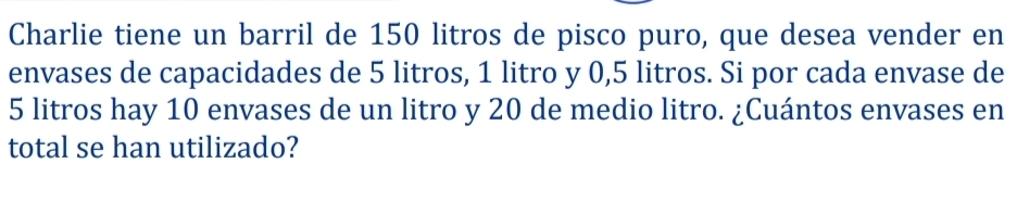 Charlie tiene un barril de 150 litros de pisco puro, que desea vender en 
envases de capacidades de 5 litros, 1 litro y 0,5 litros. Si por cada envase de
5 litros hay 10 envases de un litro y 20 de medio litro. ¿Cuántos envases en 
total se han utilizado?