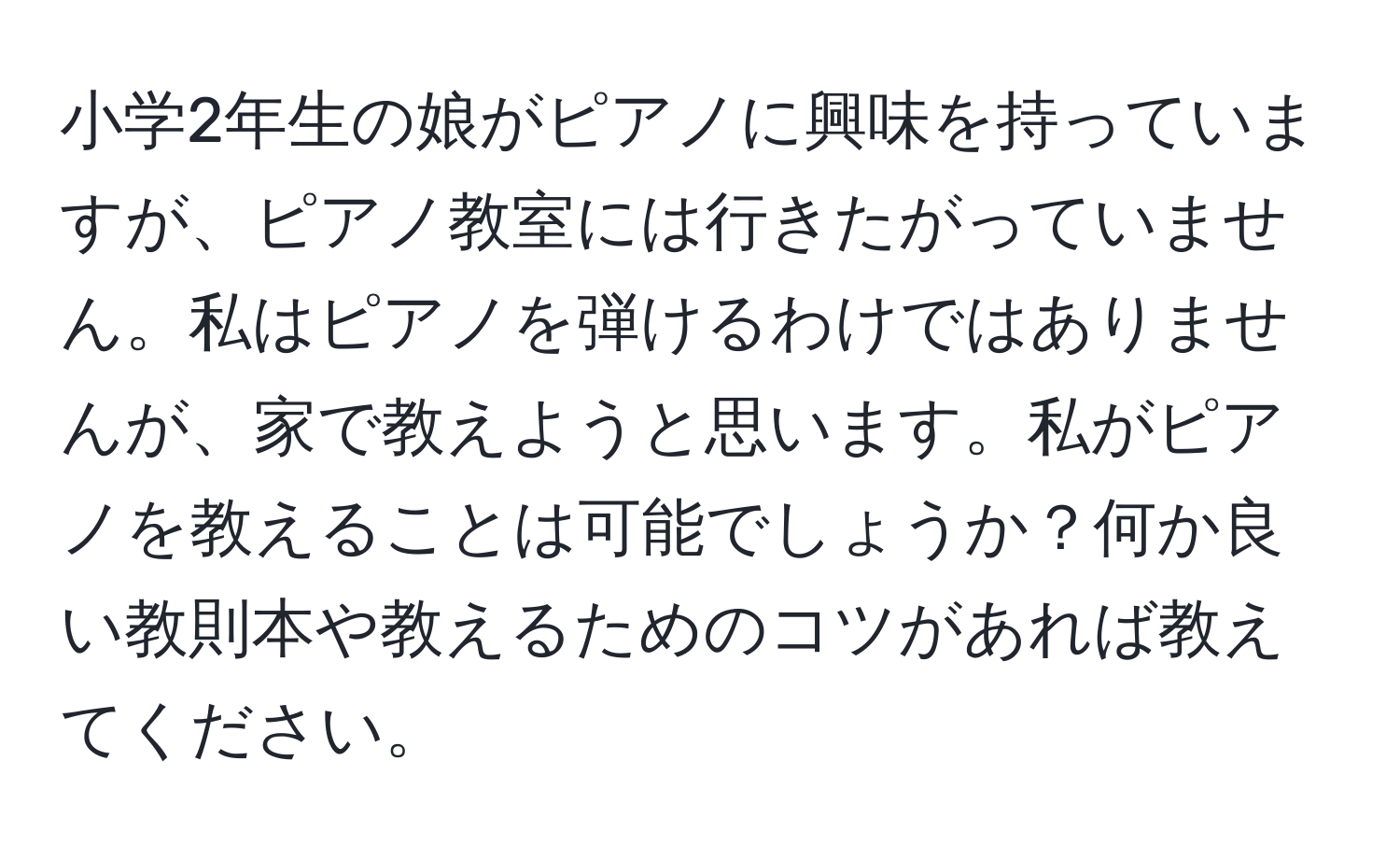 小学2年生の娘がピアノに興味を持っていますが、ピアノ教室には行きたがっていません。私はピアノを弾けるわけではありませんが、家で教えようと思います。私がピアノを教えることは可能でしょうか？何か良い教則本や教えるためのコツがあれば教えてください。