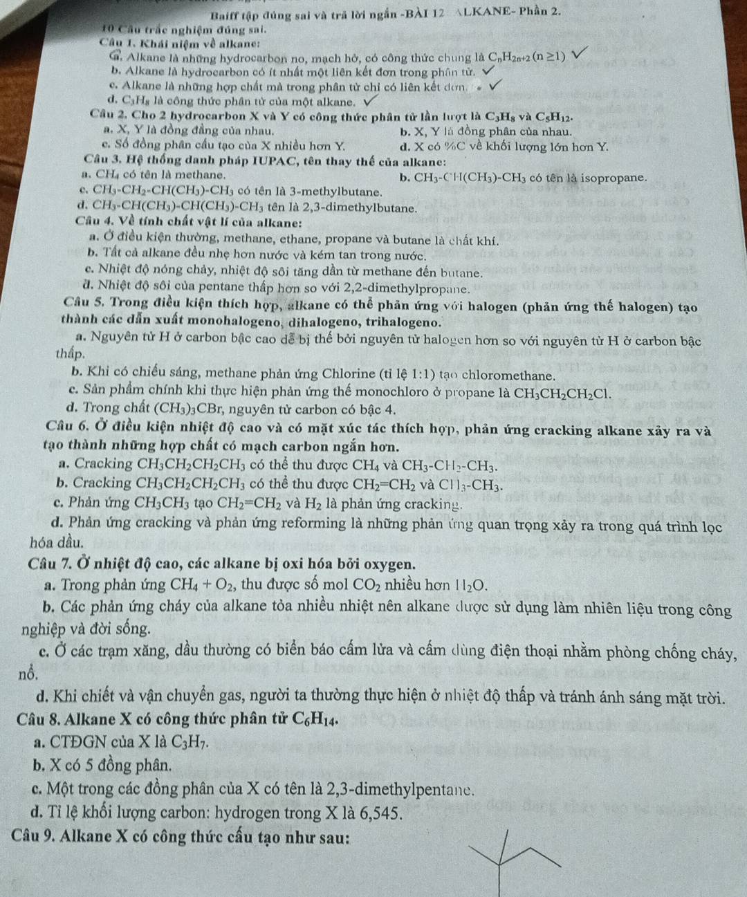 Baiff tập đúng sai và trả lời ngắn -BÀI 12 △LKANE- Phần 2.
10 Cầu trắc nghiệm đúng sai.
Câu 1. Khái niệm về alkane:
G. Alkane là những hydrocarbon no, mạch hở, có công thức chung là C_nH_2n+2(n≥ 1)
b. Alkane là hydrocarbon có ít nhất một liên kết đơn trong phân tử.
e. Alkane là những hợp chất mà trong phân tử chỉ có liên kết dơn
d. C₃H₃ là công thức phân tử của một alkane.
Câu 2. Cho 2 hydrocarbon X và Y có công thức phân tử lần lượt là C_3H_8 v AC_5H_12.
a. X, Y là đồng đầng của nhau. b. X, Y là đồng phân của nhau.
c. Số đồng phân cầu tạo của X nhiều hơn Y. d. X có %C về khối lượng lớn hơn Y.
Câu 3. Hệ thống danh pháp IUPAC, tên thay thế của alkane:
a. CH₄ có tên là methane. b. CH_3-CH(CH_3)-CH_3 có tên là isopropane.
c. CH_3-CH_2-CH(CH_3)-CH_3 có tên là 3-methylbutane.
d. CH_3-CH(CH_3)-CH(CH_3)-CH_3 tên là 2,3-dimethylbutane.
Câu 4. Về tính chất vật lí của alkane:
a. Ở điều kiện thường, methane, ethane, propane và butane là chất khí.
b. Tất cả alkane đều nhẹ hơn nước và kém tan trong nước.
c. Nhiệt độ nóng chảy, nhiệt độ sôi tăng dần từ methane đến butane.
đ. Nhiệt độ sôi của pentane thấp hơn so với 2,2-dimethylpropane.
Câu 5. Trong điều kiện thích hợp, alkane có thể phản ứng với halogen (phản ứng thế halogen) tạo
thành các dẫn xuất monohalogeno, dihalogeno, trihalogeno.
a. Nguyên tử H ở carbon bậc cao dễ bị thế bởi nguyên tử halogen hơn so với nguyên tử H ở carbon bậc
thấp.
b. Khi có chiếu sáng, methane phản ứng Chlorine (tỉ lệ 1:1) tạo chloromethane.
c. Sản phẩm chính khi thực hiện phản ứng thế monochloro ở propane là CH_3CH_2CH_2Cl.
d. Trong chất (CH_3) 3CBr, nguyên tử carbon có bậc 4.
Câu 6. Ở điều kiện nhiệt độ cao và có mặt xúc tác thích hợp, phản ứng cracking alkane xảy ra và
tạo thành những hợp chất có mạch carbon ngắn hơn.
a. Cracking CH_3CH_2CH_2CH_3 có thể thu được CH_4 và CH_3-CH_2-CH_3.
b. Cracking CH_3CH_2CH_2CH_3 có thể thu được CH_2=CH_2 và Cl1_3-CH_3.
c. Phản ứng CH_3CH_3 tạo CH_2=CH_2 và H_2 là phản ứng cracking.
d. Phản ứng cracking và phản ứng reforming là những phản ứng quan trọng xảy ra trong quá trình lọc
hóa dầu.
Câu 7. Ở nhiệt độ cao, các alkane bị oxi hóa bởi oxygen.
a. Trong phản ứng CH_4+O_2, thu được số mol CO_2 nhiều hơn H_2O.
b. Các phản ứng cháy của alkane tỏa nhiều nhiệt nên alkane được sử dụng làm nhiên liệu trong công
nghiệp và đời sống.
c. Ở các trạm xăng, dầu thường có biển báo cấm lửa và cấm dùng điện thoại nhằm phòng chống cháy,
nỗ.
d. Khi chiết và vận chuyển gas, người ta thường thực hiện ở nhiệt độ thấp và tránh ánh sáng mặt trời.
Câu 8. Alkane X có công thức phân tử C_6H_14.
a. CTĐGN của X là C_3H_7.
b. X có 5 đồng phân.
c. Một trong các đồng phân của X có tên là 2,3-dimethylpentane.
d. Tỉ lệ khối lượng carbon: hydrogen trong X là 6,545.
Câu 9. Alkane X có công thức cấu tạo như sau: