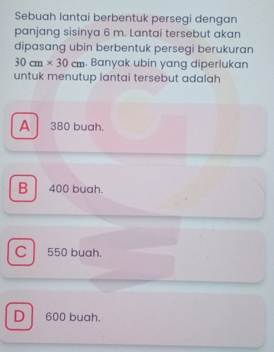 Sebuah lantai berbentuk persegi dengan
panjang sisinya 6 m. Lantai tersebut akan
dipasang ubin berbentuk persegi berukuran
30cm* 30cm. Banyak ubin yang diperlukan
untuk menutup lantai tersebut adalah
A 380 buah.
B 400 buah.
C 550 buah.
D 600 buah.