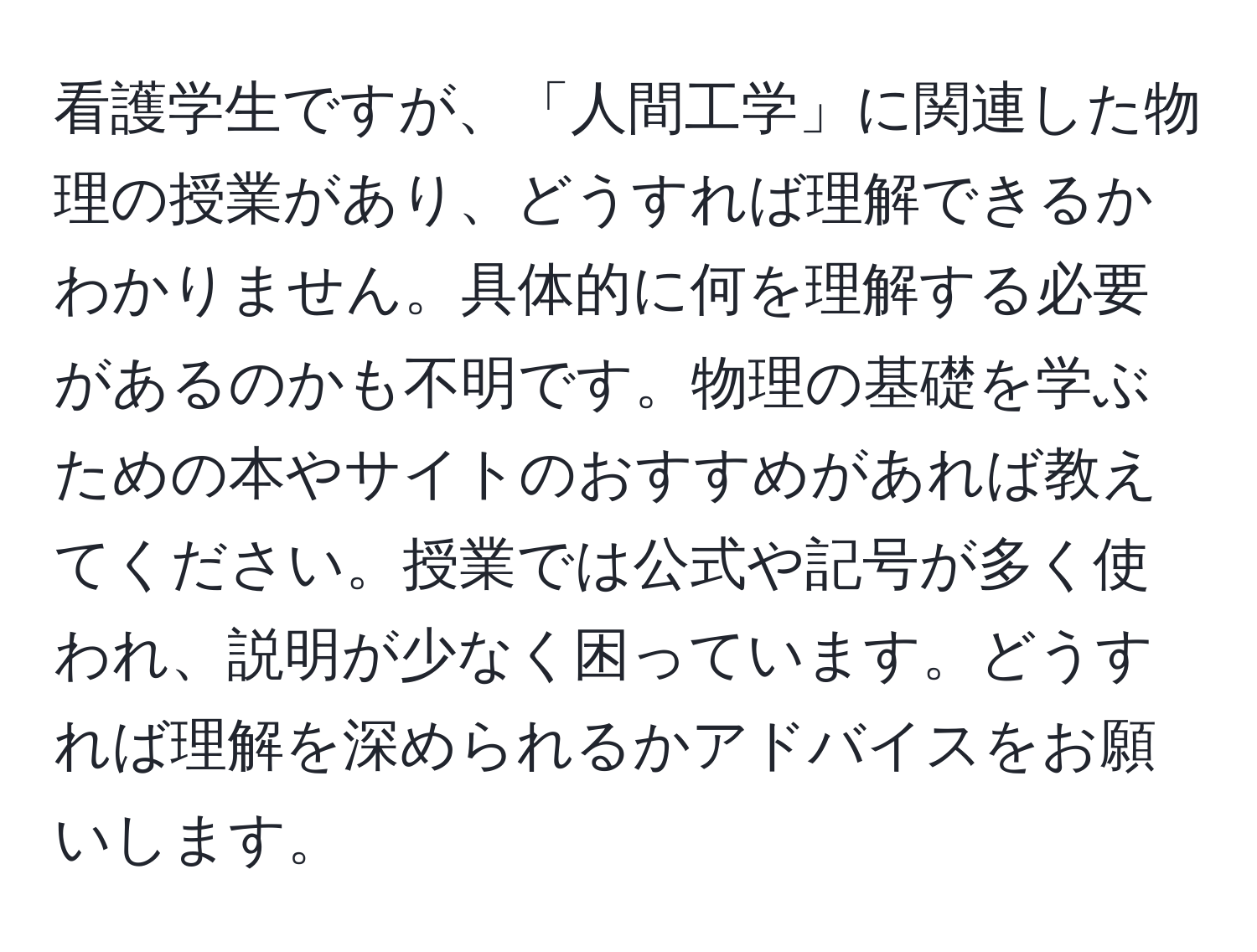 看護学生ですが、「人間工学」に関連した物理の授業があり、どうすれば理解できるかわかりません。具体的に何を理解する必要があるのかも不明です。物理の基礎を学ぶための本やサイトのおすすめがあれば教えてください。授業では公式や記号が多く使われ、説明が少なく困っています。どうすれば理解を深められるかアドバイスをお願いします。