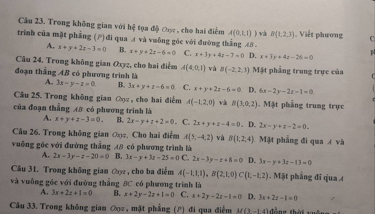 Trong không gian với hệ tọa độ Oxyz , cho hai điểm A(0;1;1)) và B(1;2;3). Viết phương C
trình của mặt phẳng (P) đi qua A và vuông góc với đường thẳng AB .
A. x+y+2z-3=0 B. x+y+2z-6=0 C. x+3y+4z-7=0 D. x+3y+4z-26=0
p
Câu 24. Trong không gian Oxyz, cho hai điểm A(4;0;1) và B(-2;2;3) Mặt phẳng trung trực của
đoạn thắng AB có phương trình là
A. 3x-y-z=0. B. 3x+y+z-6=0. C. x+y+2z-6=0 D. 6x-2y-2z-1=0.
Câu 25. Trong không gian Oxyz, cho hai điểm A(-1;2;0) và B(3;0;2). Mặt phẳng trung trực
của đoạn thắng AB có phương trình là
A. x+y+z-3=0. B. 2x-y+z+2=0. C. 2x+y+z-4=0. D. 2x-y+z-2=0.
Câu 26. Trong không gian Oxyz, Cho hai điểm A(5;-4;2) và B(1;2;4). Mặt phẳng đi qua A và
vuông góc với đường thắng AB có phương trình là
A. 2x-3y-z-20=0 B. 3x-y+3z-25=0 C. 2x-3y-z+8=0 D. 3x-y+3z-13=0
Câu 31. Trong không gian Oxyz , cho ba điểm A(-1;1;1),B(2;1;0)C(1;-1;2). Mặt phẳng đi qua A
và vuông góc với đường thắng BC có phương trình là
A. 3x+2z+1=0 B. x+2y-2z+1=0 C. x+2y-2z-1=0 D. 3x+2z-1=0
Câu 33. Trong không gian Oxyz, mặt phẳng (P) đi qua điểm M(3:-1:4) đồng thời vuôn