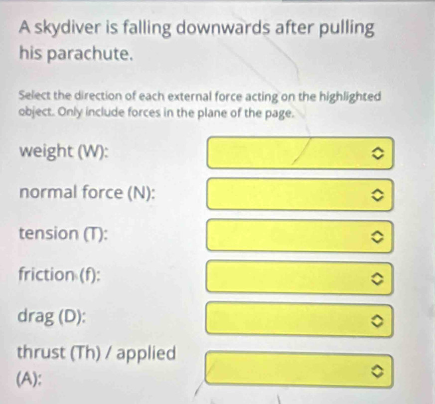 A skydiver is falling downwards after pulling 
his parachute. 
Select the direction of each external force acting on the highlighted 
object. Only include forces in the plane of the page. 
weight (W): 
normal force (N): 
tension (T): 
friction (f): 
a 
drag (D): 
。 
thrust (Th) / applied 
(A):