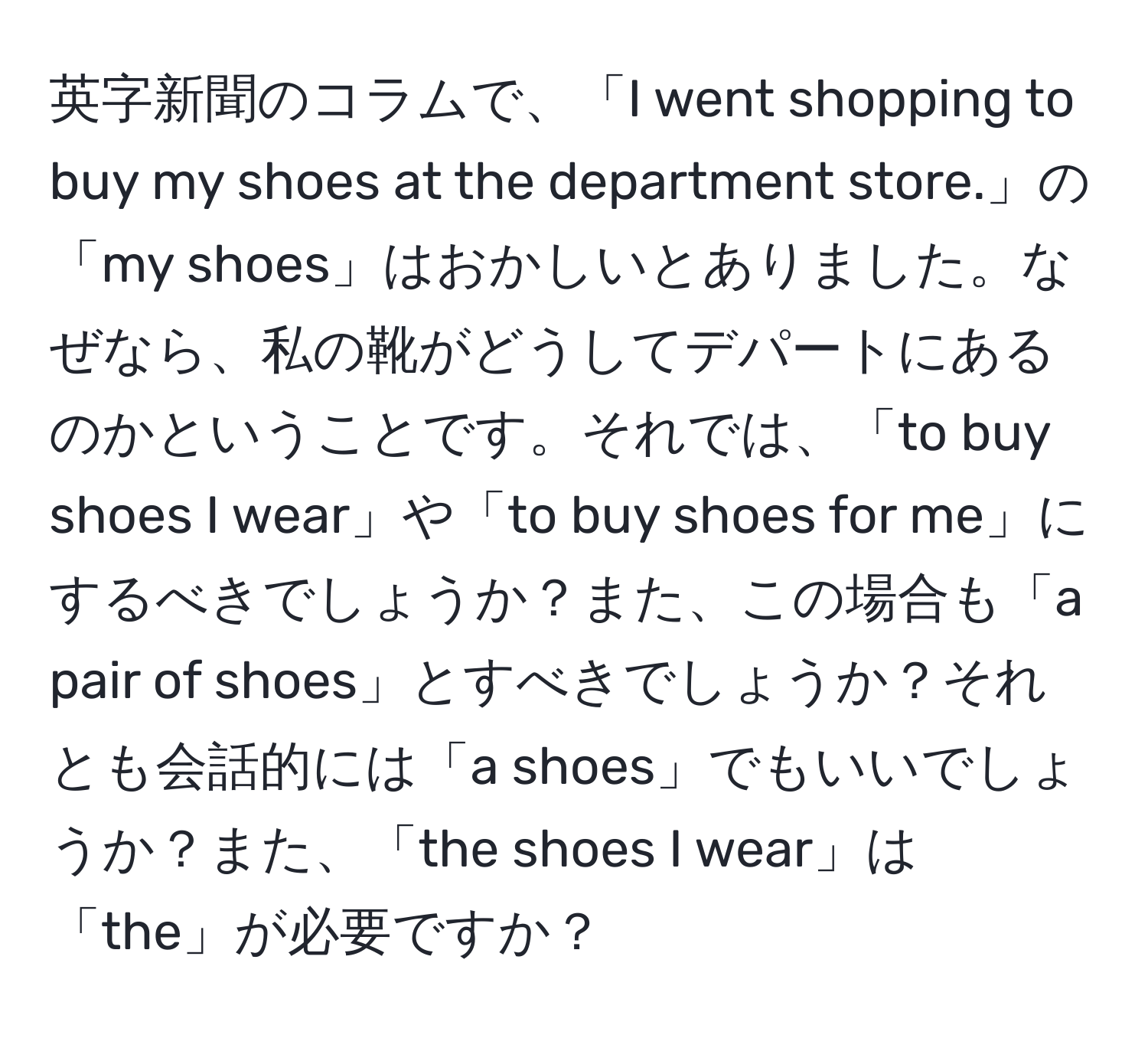 英字新聞のコラムで、「I went shopping to buy my shoes at the department store.」の「my shoes」はおかしいとありました。なぜなら、私の靴がどうしてデパートにあるのかということです。それでは、「to buy shoes I wear」や「to buy shoes for me」にするべきでしょうか？また、この場合も「a pair of shoes」とすべきでしょうか？それとも会話的には「a shoes」でもいいでしょうか？また、「the shoes I wear」は「the」が必要ですか？