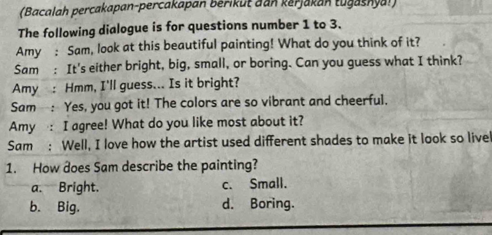 (Bacalah percakapan-percakapan berikut dan kerjakan tugashya!)
The following dialogue is for questions number 1 to 3.
Amy : Sam, look at this beautiful painting! What do you think of it?
Sam : It's either bright, big, small, or boring. Can you guess what I think?
Amy : Hmm, I'll guess... Is it bright?
Sam : Yes, you got it! The colors are so vibrant and cheerful.
Amy : I agree! What do you like most about it?
Sam : Well, I love how the artist used different shades to make it look so livel
1. How does Sam describe the painting?
a. Bright. c. Small.
b. Big. d. Boring.