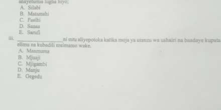 anayetumia lugha hiyo; A. Silabi
B. Matamshi
C. Fasihi
D. Sanaa
E. Sarufi
i _ni mtu aliyepotoka katika moja ya utanzu wa ushairí na baadaye kupata
elimu na kubadili msimamo wake.
A. Maamuma
B. Mjuaji
C. Mjigambi
D. Manju
E. Gegedu