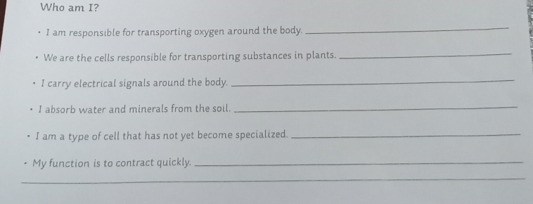 Who am I? 
I am responsible for transporting oxygen around the body. 
_ 
We are the cells responsible for transporting substances in plants. 
_ 
I carry electrical signals around the body. 
_ 
I absorb water and minerals from the soil. 
_ 
I am a type of cell that has not yet become specialized._ 
My function is to contract quickly._ 
_ 
_