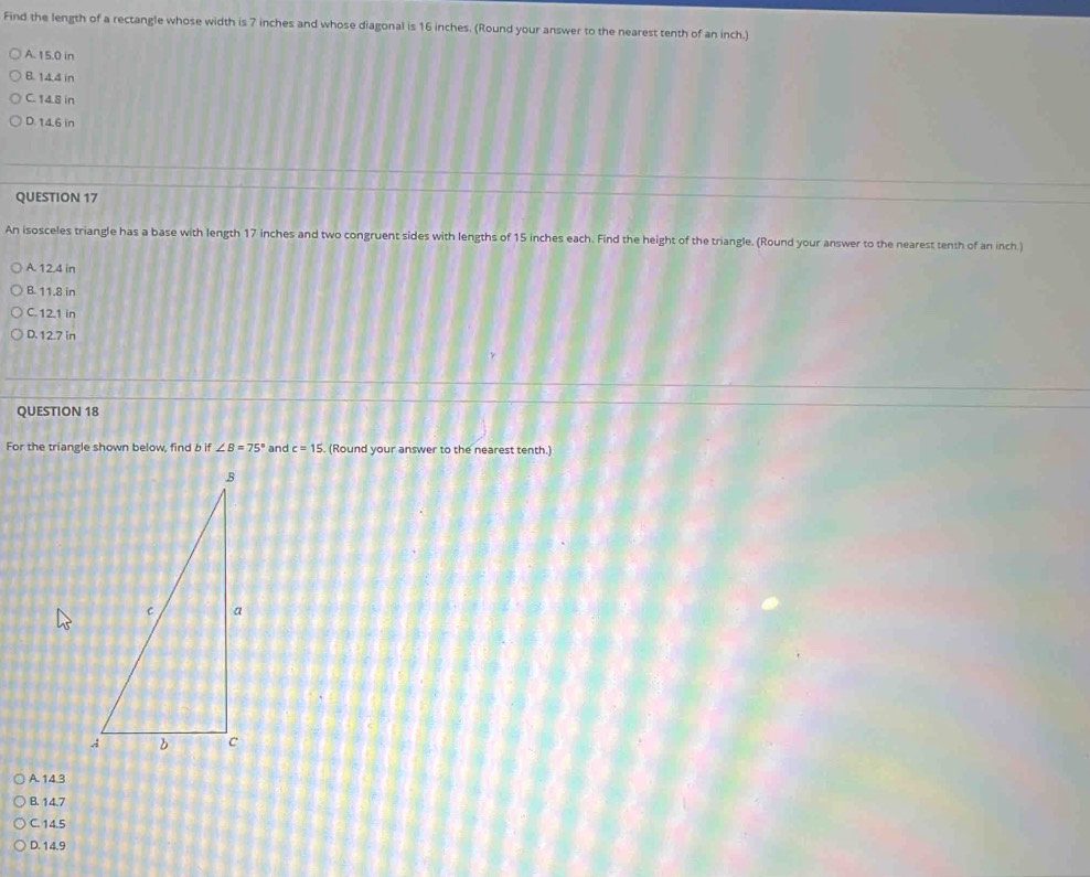 Find the length of a rectangle whose width is 7 inches and whose diagonal is 16 inches. (Round your answer to the nearest tenth of an inch.)
A. 15.0 in
B. 14.4 in
C. 14.8 in
D. 14.6 in
QUESTION 17
An isosceles triangle has a base with length 17 inches and two congruent sides with lengths of 15 inches each. Find the height of the triangle. (Round your answer to the nearest tenth of an inch)
A. 12.4 in
B. 11.8 in
C. 12.1 in
D. 12.7 in
QUESTION 18
For the triangle shown below, find b if ∠ B=75° and c=15. . (Round your answer to the nearest tenth.)
A. 14.3
B. 14.7
C. 14.5
D. 14.9