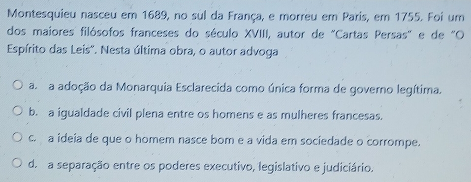 Montesquieu nasceu em 1689, no sul da França, e morreu em Paris, em 1755. Foi um
dos maiores filósofos franceses do século XVIII, autor de "Cartas Persas" e de "O
Espírito das Leis". Nesta última obra, o autor advoga
a. a adoção da Monarquia Esclarecida como única forma de governo legítima.
b. a igualdade civil plena entre os homens e as mulheres francesas.
c. a ideia de que o homem nasce bom e a vida em sociedade o corrompe.
d. a separação entre os poderes executivo, legislativo e judiciário.