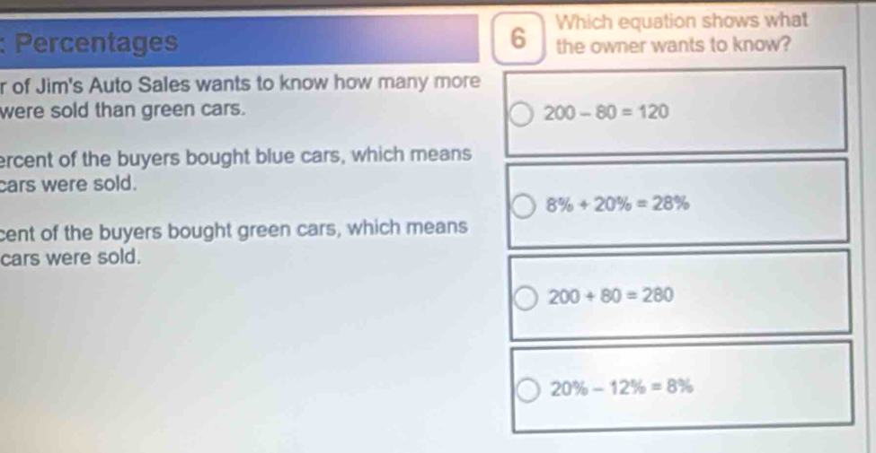 Which equation shows what
: Percentages the owner wants to know?
r of Jim's Auto Sales wants to know how many more
were sold than green cars. 200-80=120
ercent of the buyers bought blue cars, which means
cars were sold.
8% +20% =28%
cent of the buyers bought green cars, which means
cars were sold.
200+80=280
20% -12% =8%