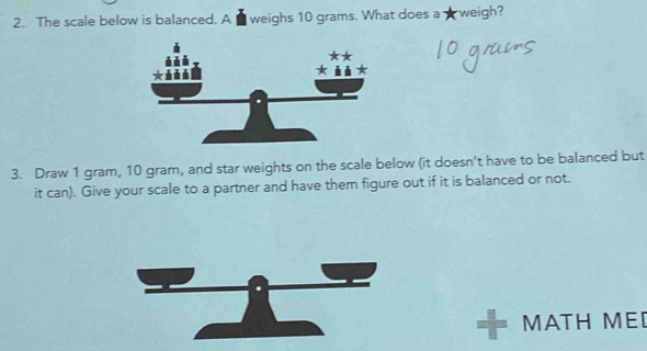 The scale below is balanced. A ■ weighs 10 grams. What does a ★ weigh? 
3. Draw 1 gram, 10 gram, and star weights on the scale below (it doesn’t have to be balanced but 
it can). Give your scale to a partner and have them figure out if it is balanced or not. 
MATH MED