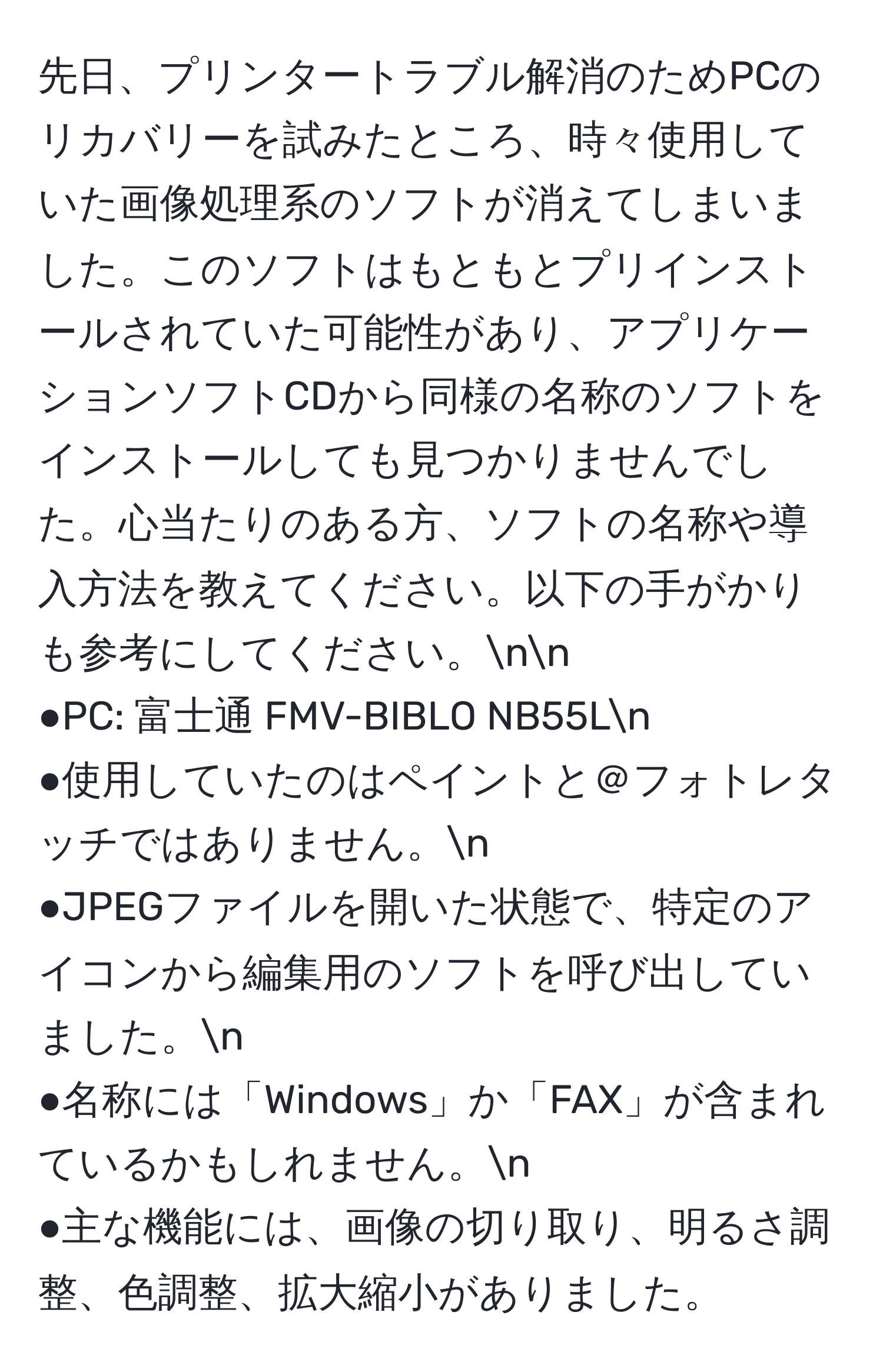 先日、プリンタートラブル解消のためPCのリカバリーを試みたところ、時々使用していた画像処理系のソフトが消えてしまいました。このソフトはもともとプリインストールされていた可能性があり、アプリケーションソフトCDから同様の名称のソフトをインストールしても見つかりませんでした。心当たりのある方、ソフトの名称や導入方法を教えてください。以下の手がかりも参考にしてください。nn
●PC: 富士通 FMV-BIBLO NB55Ln
●使用していたのはペイントと＠フォトレタッチではありません。n
●JPEGファイルを開いた状態で、特定のアイコンから編集用のソフトを呼び出していました。n
●名称には「Windows」か「FAX」が含まれているかもしれません。n
●主な機能には、画像の切り取り、明るさ調整、色調整、拡大縮小がありました。