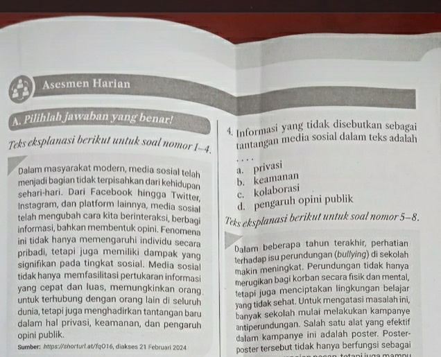 Asesmen Harian
A. Pilihlah jawaban yang benar!
4. Informasi yang tidak disebutkan sebagai
Teks eksplanasi berikut untuk soal nomor 1-4. tantangan media sosial dalam teks adalah
Dalam masyarakat modern, media sosial telah a. privasi
menjadi bagian tidak terpisahkan dari kehidupan
b. keamanan
sehari-hari. Dari Facebook hingga Twitter
c. kolaborasi
Instagram, dan platform lainnya, media sosial d. pengaruh opini publik
telah mengubah cara kita berinteraksi, berbagi
informasi, bahkan membentuk opini. Fenomena Teks eksplanasi berikut untuk soal nomor 5-8.
ini tidak hanya memengaruhi individu secara Dalam beberapa tahun terakhir, perhatian
pribadi, tetapi juga memiliki dampak yang
signifikan pada tingkat sosial. Media sosial terhadap isu perundungan (bullying) di sekolah
tidak hanya memfasilitasi pertukaran informasi makin meningkat. Perundungan tidak hanya
yang cepat dan luas, memungkinkan orang merugikan bagi korban secara fisik dan mental,
untuk terhubung dengan orang lain di seluruh etapi juga menciptakan lingkungan belajar
dunia, tetapi juga menghadirkan tantangan baru yang tidak sehat. Untuk mengatasi masalah ini,
dalam hal privasi, keamanan, dan pengaruh banyak sekolah mulai melakukan kampanye
opini publik. antiperundungan. Salah satu alat yang efektif
dalam kampanye ini adalah poster. Poster-
Sumber: https://shorturl.at/fqO16, diakses 21 Februari 2024 poster tersebut tidak hanya berfungsi sebagai