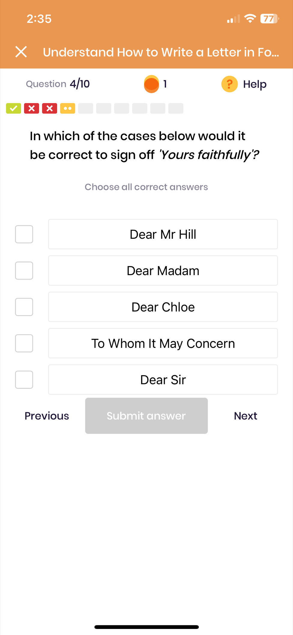 2:35 
77
Understand How to Write a Letter in Fo...
Question 4/10 1 Help
×][× ..
In which of the cases below would it
be correct to sign off 'Yours faithfully'?
Choose all correct answers
Dear Mr Hill
Dear Madam
Dear Chloe
To Whom It May Concern
Dear Sir
Previous Submit answer Next