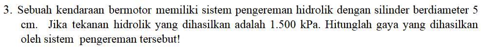 Sebuah kendaraan bermotor memiliki sistem pengereman hidrolik dengan silinder berdiameter 5
cm. Jika tekanan hidrolik yang dihasilkan adalah 1.500 kPa. Hitunglah gaya yang dihasilkan 
oleh sistem pengereman tersebut!