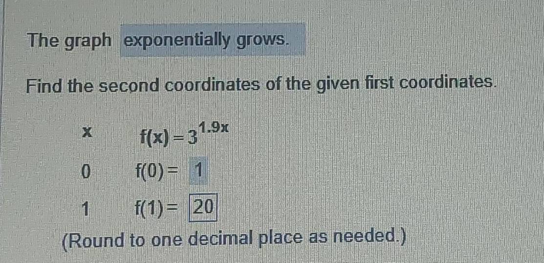 The graph exponentially grows. 
Find the second coordinates of the given first coordinates.
x f(x)=3^(1.9x)
0 f(0)=1
1 f(1)=20
(Round to one decimal place as needed.)