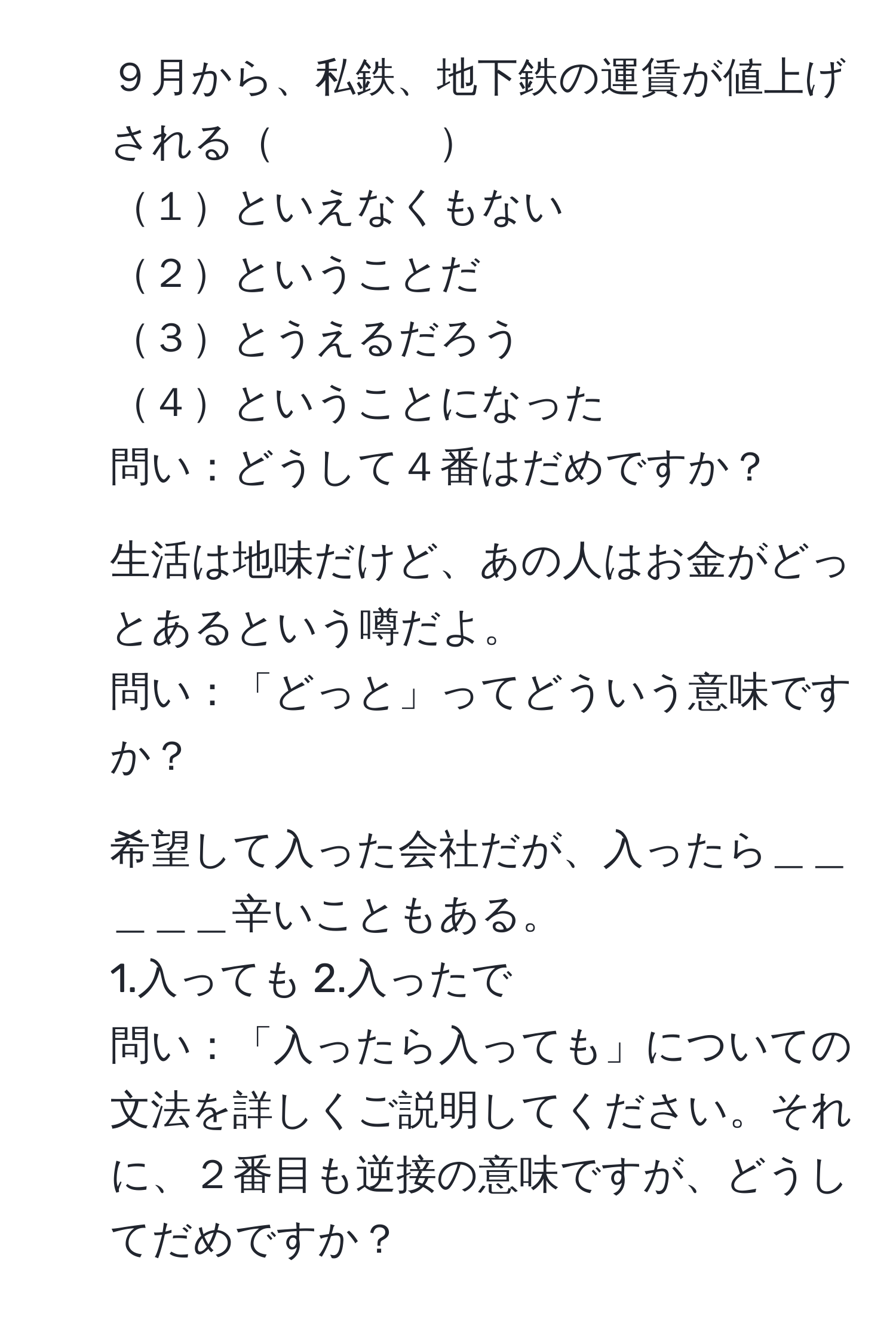 ９月から、私鉄、地下鉄の運賃が値上げされる　　　　  
１といえなくもない  
２ということだ  
３とうえるだろう  
４ということになった  
問い：どうして４番はだめですか？  

2. 生活は地味だけど、あの人はお金がどっとあるという噂だよ。  
問い：「どっと」ってどういう意味ですか？  

7. 希望して入った会社だが、入ったら＿＿＿＿＿辛いこともある。  
1.入っても  2.入ったで  
問い：「入ったら入っても」についての文法を詳しくご説明してください。それに、２番目も逆接の意味ですが、どうしてだめですか？