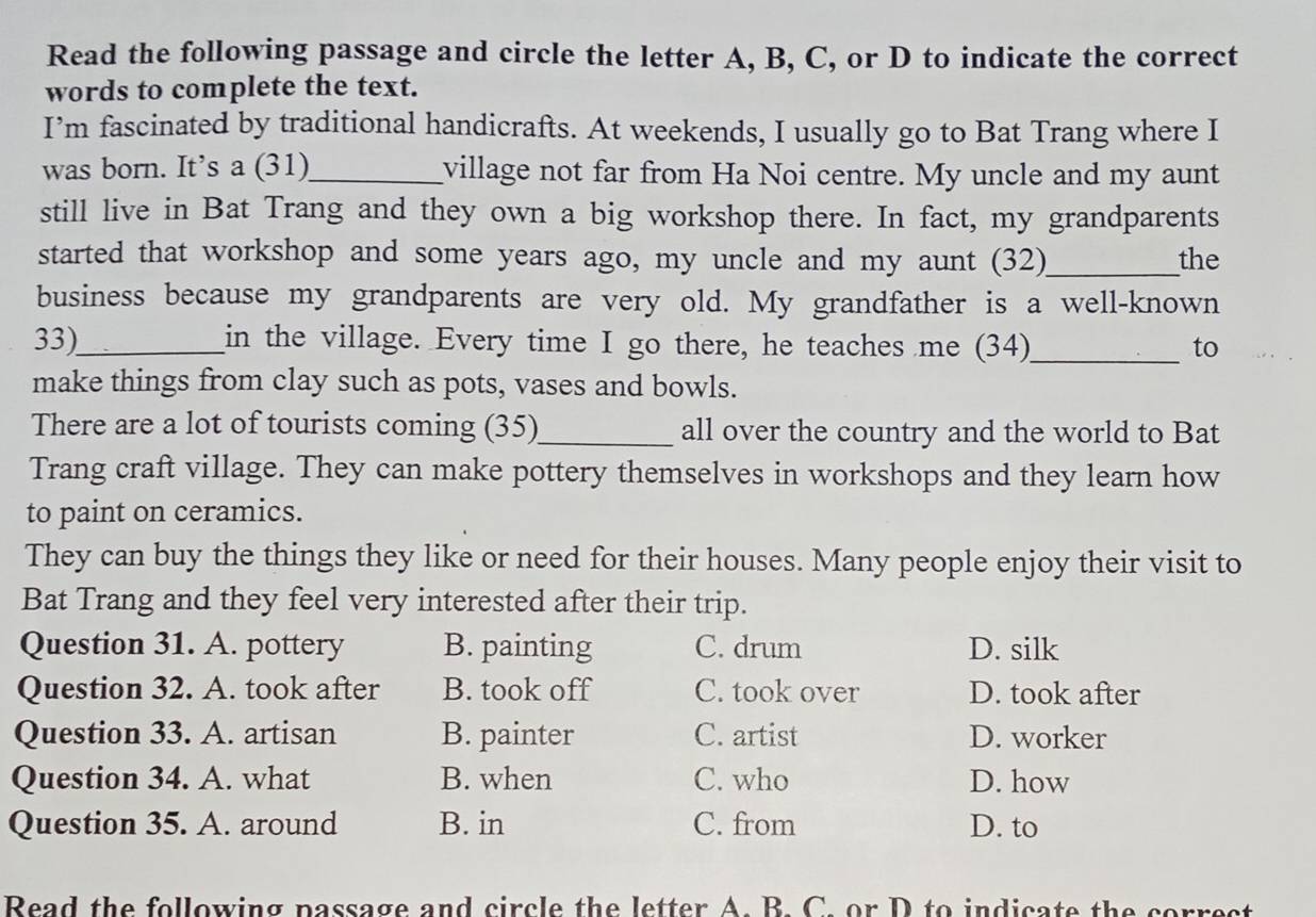 Read the following passage and circle the letter A, B, C, or D to indicate the correct
words to complete the text.
I’m fascinated by traditional handicrafts. At weekends, I usually go to Bat Trang where I
was born. It’s a (31)_ village not far from Ha Noi centre. My uncle and my aunt
still live in Bat Trang and they own a big workshop there. In fact, my grandparents
started that workshop and some years ago, my uncle and my aunt (32)_ the
business because my grandparents are very old. My grandfather is a well-known
33)_ in the village. Every time I go there, he teaches me (34)_ to
make things from clay such as pots, vases and bowls.
There are a lot of tourists coming (35)_ all over the country and the world to Bat
Trang craft village. They can make pottery themselves in workshops and they learn how
to paint on ceramics.
They can buy the things they like or need for their houses. Many people enjoy their visit to
Bat Trang and they feel very interested after their trip.
Question 31. A. pottery B. painting C. drum D. silk
Question 32. A. took after B. took off C. took over D. took after
Question 33. A. artisan B. painter C. artist D. worker
Question 34. A. what B. when C. who D. how
Question 35. A. around B. in C. from D. to
Read the following passage and circle the letter A. B. C. or D to indicate the correct