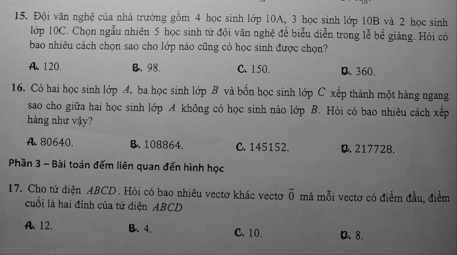 Đội văn nghệ của nhà trường gồm 4 học sinh lớp 10A, 3 học sinh lớp 10B và 2 học sinh
lớp 10C. Chọn ngẫu nhiên 5 học sinh từ đội văn nghệ đề biểu diễn trong lễ bế giảng. Hỏi có
bao nhiêu cách chọn sao cho lớp nào cũng có học sinh được chọn?
A. 120. B. 98. C. 150. D. 360.
16. Có hai học sinh lớp A, ba học sinh lớp B và bốn học sinh lớp C xếp thành một hàng ngang
sao cho giữa hai học sinh lớp A không có học sinh nào lớp B. Hỏi có bao nhiêu cách xếp
hàng như vậy?
A. 80640. B. 108864. C. 145152. 0. 217728.
Phần 3 - Bài toán đếm liên quan đến hình học
17. Cho tứ diện ABCD. Hỏi có bao nhiêu vectơ khác vectơ overline 0 mà mỗi vectơ có điểm đầu, điểm
cuối là hai đỉnh của tứ diện ABCD
A. 12. B. 4. C. 10.
D. 8.